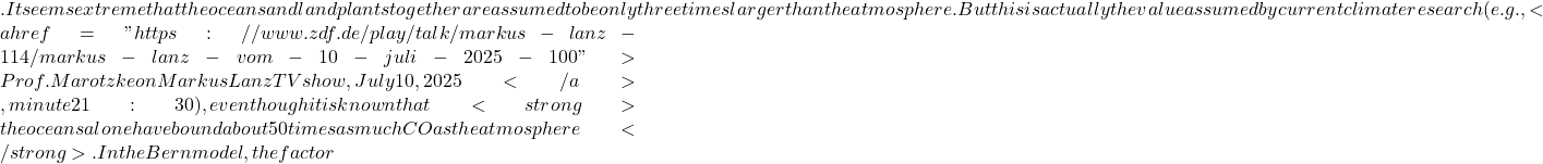 . It seems extreme that the oceans and land plants together are assumed to be only three times larger than the atmosphere. But this is actually the value assumed by current climate research (e.g., <a href="https://www.zdf.de/play/talk/markus-lanz-114/markus-lanz-vom-10-juli-2025-100">Prof. Marotzke on Markus Lanz TV show, July 10, 2025</a>, minute 21:30), even though it is known that <strong>the oceans alone have bound about 50 times as much CO₂ as the atmosphere</strong>. In the Bern model, the factor
